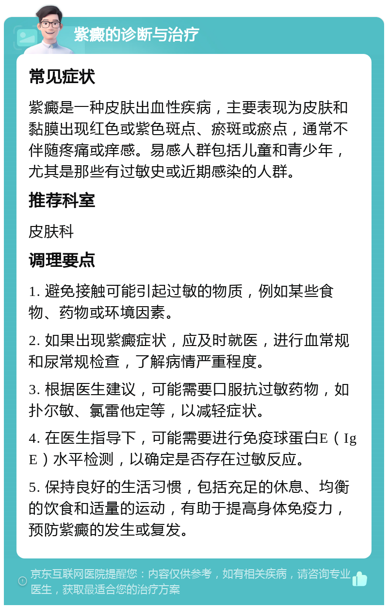 紫癜的诊断与治疗 常见症状 紫癜是一种皮肤出血性疾病，主要表现为皮肤和黏膜出现红色或紫色斑点、瘀斑或瘀点，通常不伴随疼痛或痒感。易感人群包括儿童和青少年，尤其是那些有过敏史或近期感染的人群。 推荐科室 皮肤科 调理要点 1. 避免接触可能引起过敏的物质，例如某些食物、药物或环境因素。 2. 如果出现紫癜症状，应及时就医，进行血常规和尿常规检查，了解病情严重程度。 3. 根据医生建议，可能需要口服抗过敏药物，如扑尔敏、氯雷他定等，以减轻症状。 4. 在医生指导下，可能需要进行免疫球蛋白E（IgE）水平检测，以确定是否存在过敏反应。 5. 保持良好的生活习惯，包括充足的休息、均衡的饮食和适量的运动，有助于提高身体免疫力，预防紫癜的发生或复发。