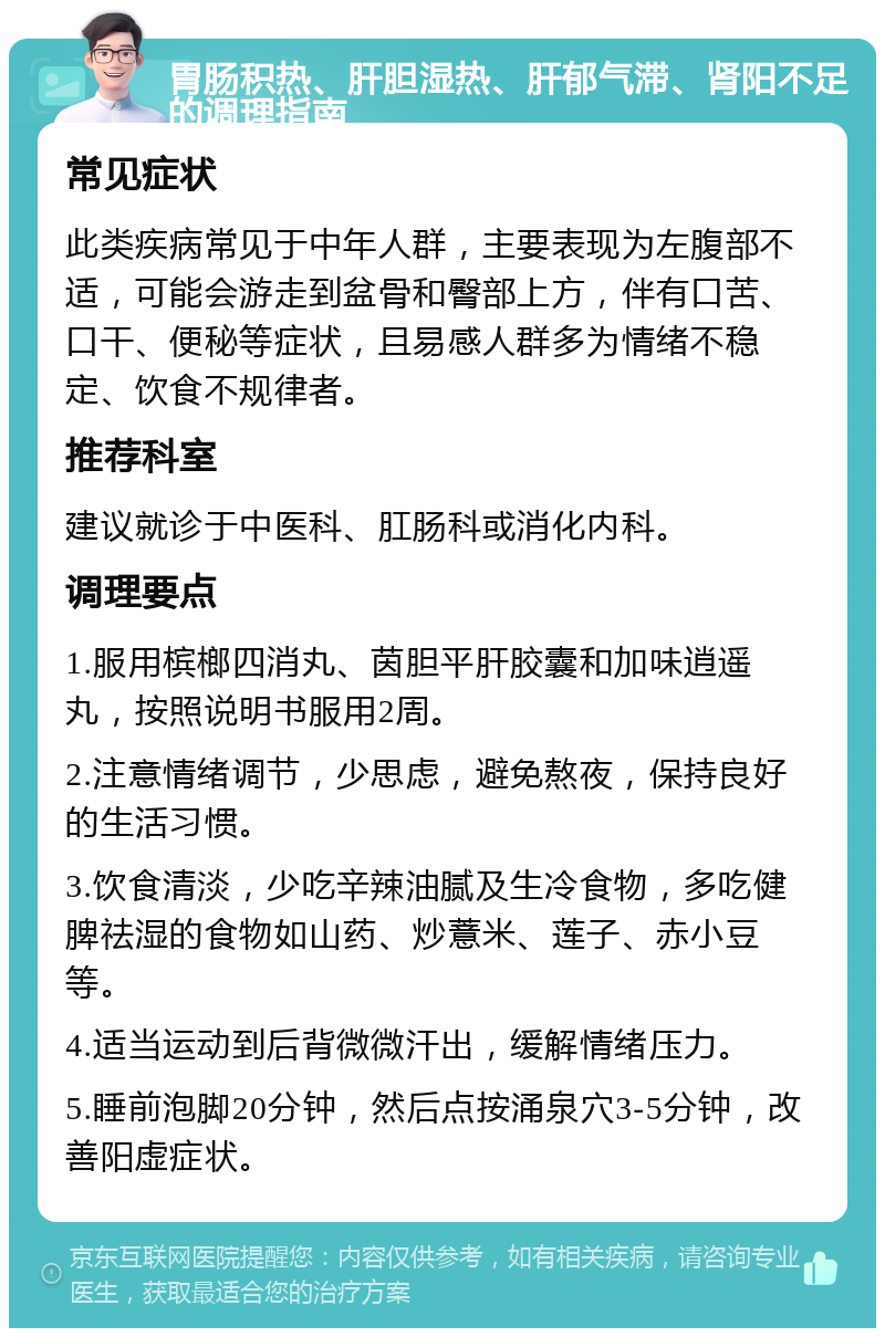 胃肠积热、肝胆湿热、肝郁气滞、肾阳不足的调理指南 常见症状 此类疾病常见于中年人群，主要表现为左腹部不适，可能会游走到盆骨和臀部上方，伴有口苦、口干、便秘等症状，且易感人群多为情绪不稳定、饮食不规律者。 推荐科室 建议就诊于中医科、肛肠科或消化内科。 调理要点 1.服用槟榔四消丸、茵胆平肝胶囊和加味逍遥丸，按照说明书服用2周。 2.注意情绪调节，少思虑，避免熬夜，保持良好的生活习惯。 3.饮食清淡，少吃辛辣油腻及生冷食物，多吃健脾祛湿的食物如山药、炒薏米、莲子、赤小豆等。 4.适当运动到后背微微汗出，缓解情绪压力。 5.睡前泡脚20分钟，然后点按涌泉穴3-5分钟，改善阳虚症状。