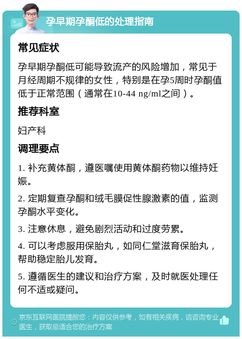 孕早期孕酮低的处理指南 常见症状 孕早期孕酮低可能导致流产的风险增加，常见于月经周期不规律的女性，特别是在孕5周时孕酮值低于正常范围（通常在10-44 ng/ml之间）。 推荐科室 妇产科 调理要点 1. 补充黄体酮，遵医嘱使用黄体酮药物以维持妊娠。 2. 定期复查孕酮和绒毛膜促性腺激素的值，监测孕酮水平变化。 3. 注意休息，避免剧烈活动和过度劳累。 4. 可以考虑服用保胎丸，如同仁堂滋育保胎丸，帮助稳定胎儿发育。 5. 遵循医生的建议和治疗方案，及时就医处理任何不适或疑问。