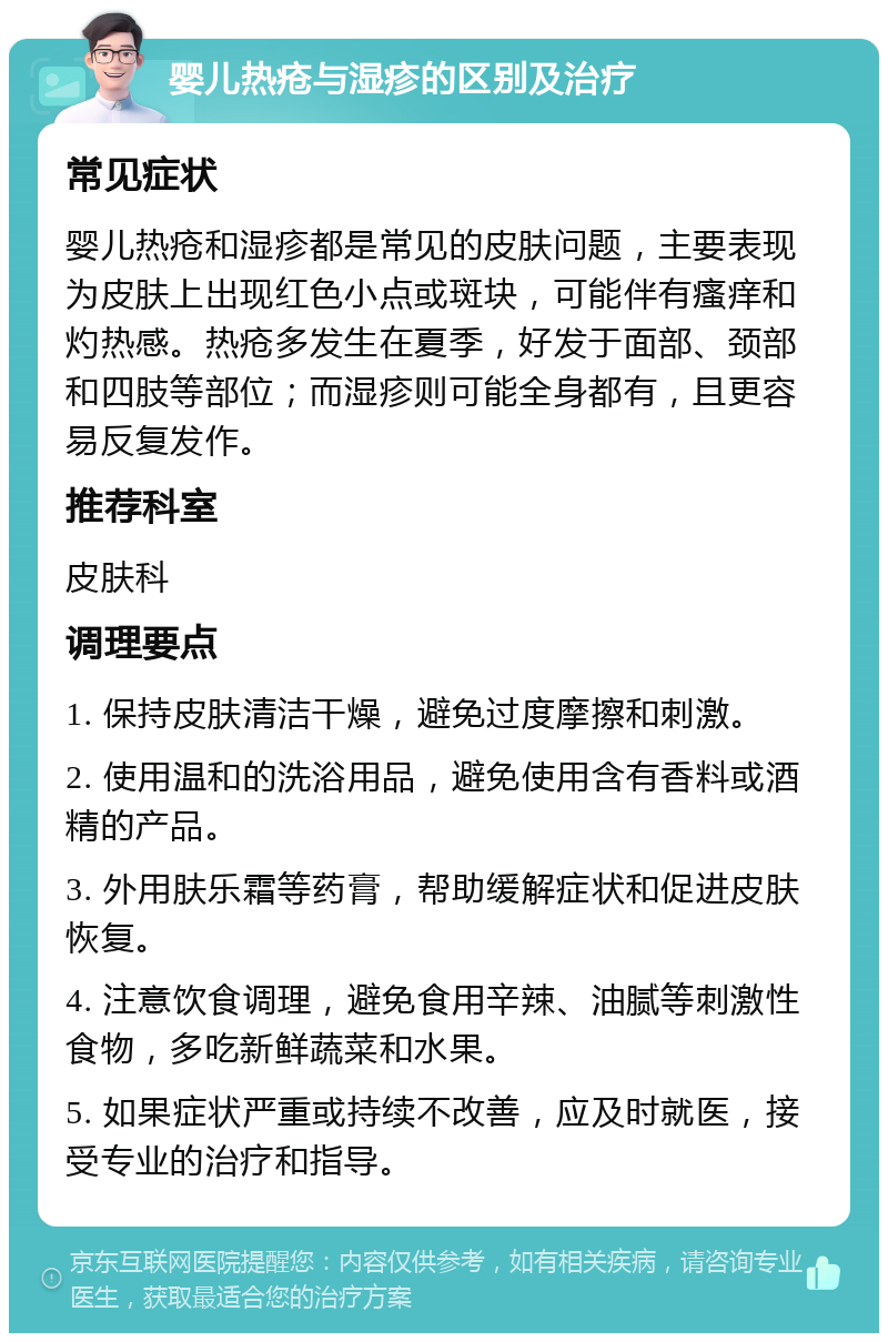 婴儿热疮与湿疹的区别及治疗 常见症状 婴儿热疮和湿疹都是常见的皮肤问题，主要表现为皮肤上出现红色小点或斑块，可能伴有瘙痒和灼热感。热疮多发生在夏季，好发于面部、颈部和四肢等部位；而湿疹则可能全身都有，且更容易反复发作。 推荐科室 皮肤科 调理要点 1. 保持皮肤清洁干燥，避免过度摩擦和刺激。 2. 使用温和的洗浴用品，避免使用含有香料或酒精的产品。 3. 外用肤乐霜等药膏，帮助缓解症状和促进皮肤恢复。 4. 注意饮食调理，避免食用辛辣、油腻等刺激性食物，多吃新鲜蔬菜和水果。 5. 如果症状严重或持续不改善，应及时就医，接受专业的治疗和指导。