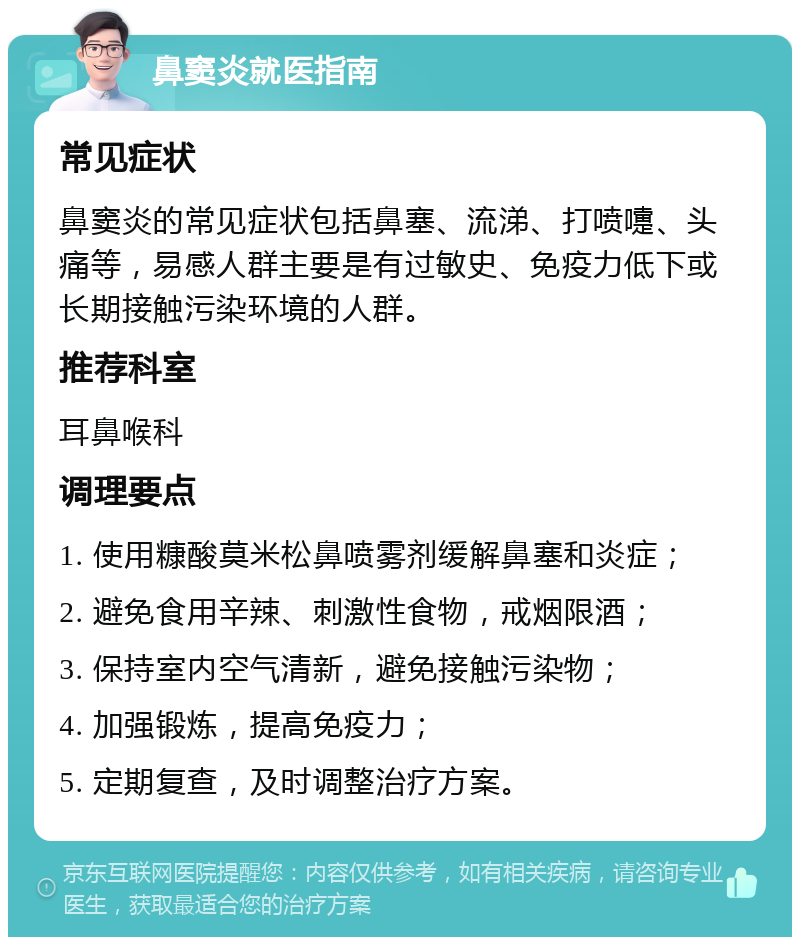 鼻窦炎就医指南 常见症状 鼻窦炎的常见症状包括鼻塞、流涕、打喷嚏、头痛等，易感人群主要是有过敏史、免疫力低下或长期接触污染环境的人群。 推荐科室 耳鼻喉科 调理要点 1. 使用糠酸莫米松鼻喷雾剂缓解鼻塞和炎症； 2. 避免食用辛辣、刺激性食物，戒烟限酒； 3. 保持室内空气清新，避免接触污染物； 4. 加强锻炼，提高免疫力； 5. 定期复查，及时调整治疗方案。