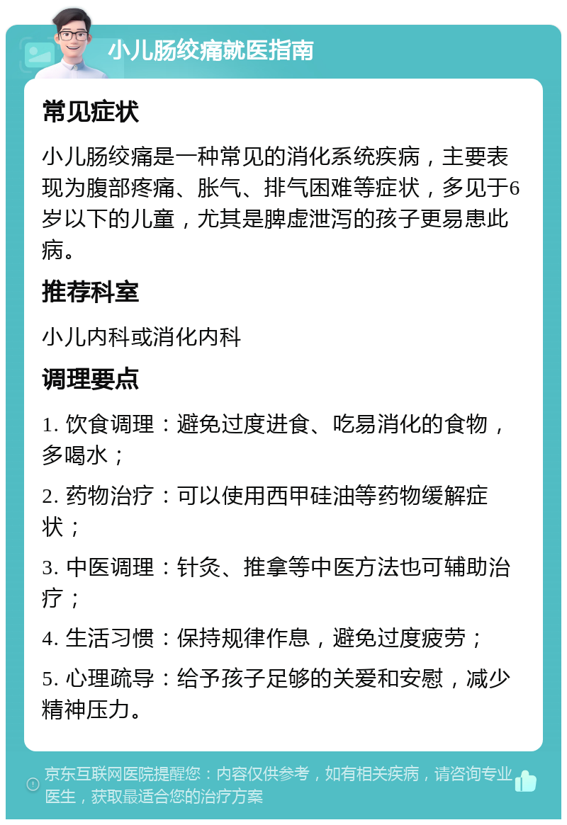 小儿肠绞痛就医指南 常见症状 小儿肠绞痛是一种常见的消化系统疾病，主要表现为腹部疼痛、胀气、排气困难等症状，多见于6岁以下的儿童，尤其是脾虚泄泻的孩子更易患此病。 推荐科室 小儿内科或消化内科 调理要点 1. 饮食调理：避免过度进食、吃易消化的食物，多喝水； 2. 药物治疗：可以使用西甲硅油等药物缓解症状； 3. 中医调理：针灸、推拿等中医方法也可辅助治疗； 4. 生活习惯：保持规律作息，避免过度疲劳； 5. 心理疏导：给予孩子足够的关爱和安慰，减少精神压力。