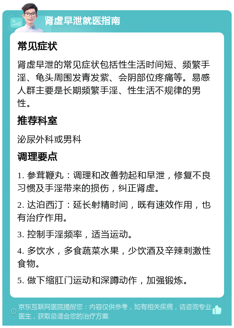 肾虚早泄就医指南 常见症状 肾虚早泄的常见症状包括性生活时间短、频繁手淫、龟头周围发青发紫、会阴部位疼痛等。易感人群主要是长期频繁手淫、性生活不规律的男性。 推荐科室 泌尿外科或男科 调理要点 1. 参茸鞭丸：调理和改善勃起和早泄，修复不良习惯及手淫带来的损伤，纠正肾虚。 2. 达泊西汀：延长射精时间，既有速效作用，也有治疗作用。 3. 控制手淫频率，适当运动。 4. 多饮水，多食蔬菜水果，少饮酒及辛辣刺激性食物。 5. 做下缩肛门运动和深蹲动作，加强锻炼。