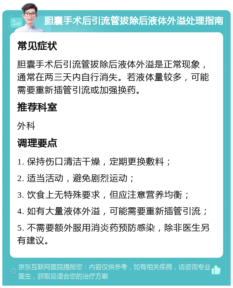 胆囊手术后引流管拔除后液体外溢处理指南 常见症状 胆囊手术后引流管拔除后液体外溢是正常现象，通常在两三天内自行消失。若液体量较多，可能需要重新插管引流或加强换药。 推荐科室 外科 调理要点 1. 保持伤口清洁干燥，定期更换敷料； 2. 适当活动，避免剧烈运动； 3. 饮食上无特殊要求，但应注意营养均衡； 4. 如有大量液体外溢，可能需要重新插管引流； 5. 不需要额外服用消炎药预防感染，除非医生另有建议。