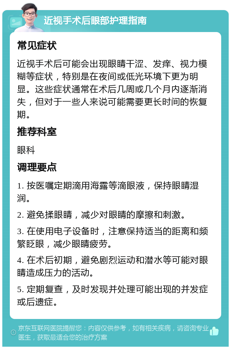 近视手术后眼部护理指南 常见症状 近视手术后可能会出现眼睛干涩、发痒、视力模糊等症状，特别是在夜间或低光环境下更为明显。这些症状通常在术后几周或几个月内逐渐消失，但对于一些人来说可能需要更长时间的恢复期。 推荐科室 眼科 调理要点 1. 按医嘱定期滴用海露等滴眼液，保持眼睛湿润。 2. 避免揉眼睛，减少对眼睛的摩擦和刺激。 3. 在使用电子设备时，注意保持适当的距离和频繁眨眼，减少眼睛疲劳。 4. 在术后初期，避免剧烈运动和潜水等可能对眼睛造成压力的活动。 5. 定期复查，及时发现并处理可能出现的并发症或后遗症。