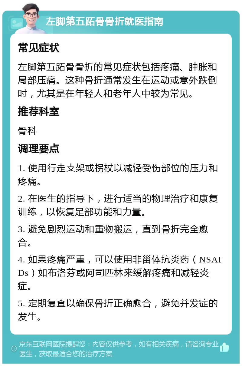 左脚第五跖骨骨折就医指南 常见症状 左脚第五跖骨骨折的常见症状包括疼痛、肿胀和局部压痛。这种骨折通常发生在运动或意外跌倒时，尤其是在年轻人和老年人中较为常见。 推荐科室 骨科 调理要点 1. 使用行走支架或拐杖以减轻受伤部位的压力和疼痛。 2. 在医生的指导下，进行适当的物理治疗和康复训练，以恢复足部功能和力量。 3. 避免剧烈运动和重物搬运，直到骨折完全愈合。 4. 如果疼痛严重，可以使用非甾体抗炎药（NSAIDs）如布洛芬或阿司匹林来缓解疼痛和减轻炎症。 5. 定期复查以确保骨折正确愈合，避免并发症的发生。