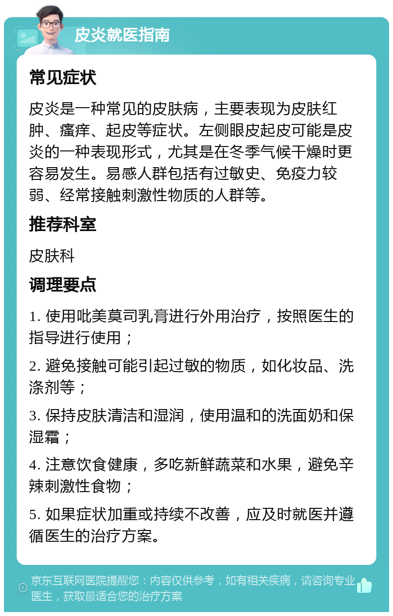 皮炎就医指南 常见症状 皮炎是一种常见的皮肤病，主要表现为皮肤红肿、瘙痒、起皮等症状。左侧眼皮起皮可能是皮炎的一种表现形式，尤其是在冬季气候干燥时更容易发生。易感人群包括有过敏史、免疫力较弱、经常接触刺激性物质的人群等。 推荐科室 皮肤科 调理要点 1. 使用吡美莫司乳膏进行外用治疗，按照医生的指导进行使用； 2. 避免接触可能引起过敏的物质，如化妆品、洗涤剂等； 3. 保持皮肤清洁和湿润，使用温和的洗面奶和保湿霜； 4. 注意饮食健康，多吃新鲜蔬菜和水果，避免辛辣刺激性食物； 5. 如果症状加重或持续不改善，应及时就医并遵循医生的治疗方案。