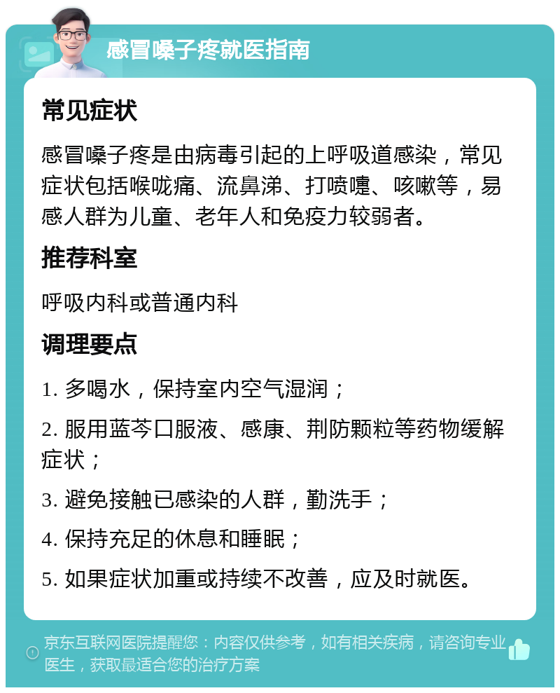 感冒嗓子疼就医指南 常见症状 感冒嗓子疼是由病毒引起的上呼吸道感染，常见症状包括喉咙痛、流鼻涕、打喷嚏、咳嗽等，易感人群为儿童、老年人和免疫力较弱者。 推荐科室 呼吸内科或普通内科 调理要点 1. 多喝水，保持室内空气湿润； 2. 服用蓝芩口服液、感康、荆防颗粒等药物缓解症状； 3. 避免接触已感染的人群，勤洗手； 4. 保持充足的休息和睡眠； 5. 如果症状加重或持续不改善，应及时就医。