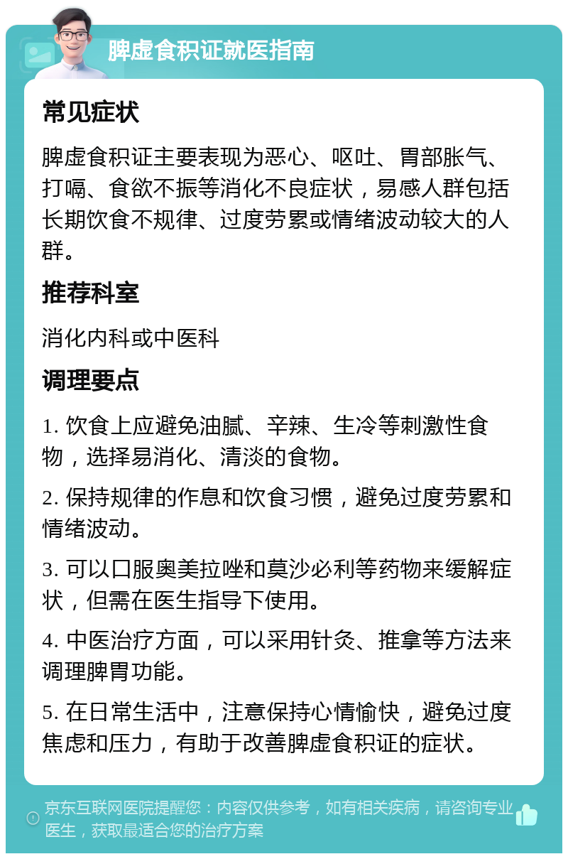 脾虚食积证就医指南 常见症状 脾虚食积证主要表现为恶心、呕吐、胃部胀气、打嗝、食欲不振等消化不良症状，易感人群包括长期饮食不规律、过度劳累或情绪波动较大的人群。 推荐科室 消化内科或中医科 调理要点 1. 饮食上应避免油腻、辛辣、生冷等刺激性食物，选择易消化、清淡的食物。 2. 保持规律的作息和饮食习惯，避免过度劳累和情绪波动。 3. 可以口服奥美拉唑和莫沙必利等药物来缓解症状，但需在医生指导下使用。 4. 中医治疗方面，可以采用针灸、推拿等方法来调理脾胃功能。 5. 在日常生活中，注意保持心情愉快，避免过度焦虑和压力，有助于改善脾虚食积证的症状。