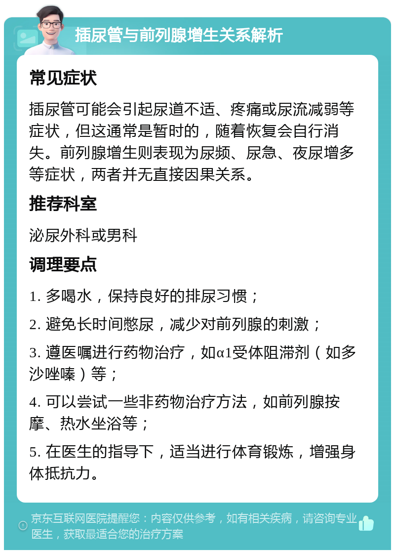 插尿管与前列腺增生关系解析 常见症状 插尿管可能会引起尿道不适、疼痛或尿流减弱等症状，但这通常是暂时的，随着恢复会自行消失。前列腺增生则表现为尿频、尿急、夜尿增多等症状，两者并无直接因果关系。 推荐科室 泌尿外科或男科 调理要点 1. 多喝水，保持良好的排尿习惯； 2. 避免长时间憋尿，减少对前列腺的刺激； 3. 遵医嘱进行药物治疗，如α1受体阻滞剂（如多沙唑嗪）等； 4. 可以尝试一些非药物治疗方法，如前列腺按摩、热水坐浴等； 5. 在医生的指导下，适当进行体育锻炼，增强身体抵抗力。