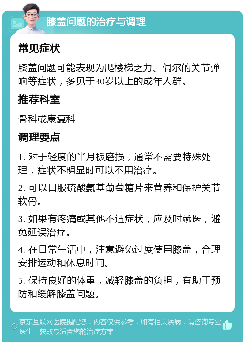 膝盖问题的治疗与调理 常见症状 膝盖问题可能表现为爬楼梯乏力、偶尔的关节弹响等症状，多见于30岁以上的成年人群。 推荐科室 骨科或康复科 调理要点 1. 对于轻度的半月板磨损，通常不需要特殊处理，症状不明显时可以不用治疗。 2. 可以口服硫酸氨基葡萄糖片来营养和保护关节软骨。 3. 如果有疼痛或其他不适症状，应及时就医，避免延误治疗。 4. 在日常生活中，注意避免过度使用膝盖，合理安排运动和休息时间。 5. 保持良好的体重，减轻膝盖的负担，有助于预防和缓解膝盖问题。