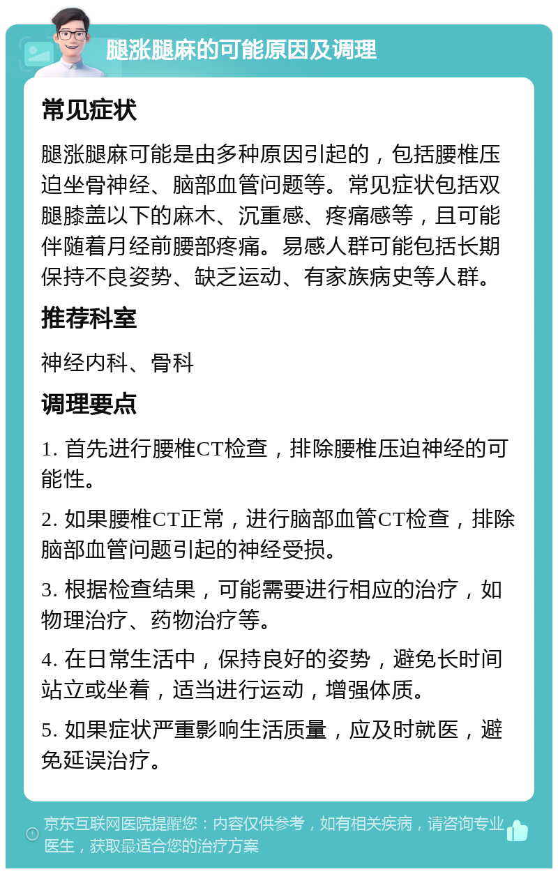 腿涨腿麻的可能原因及调理 常见症状 腿涨腿麻可能是由多种原因引起的，包括腰椎压迫坐骨神经、脑部血管问题等。常见症状包括双腿膝盖以下的麻木、沉重感、疼痛感等，且可能伴随着月经前腰部疼痛。易感人群可能包括长期保持不良姿势、缺乏运动、有家族病史等人群。 推荐科室 神经内科、骨科 调理要点 1. 首先进行腰椎CT检查，排除腰椎压迫神经的可能性。 2. 如果腰椎CT正常，进行脑部血管CT检查，排除脑部血管问题引起的神经受损。 3. 根据检查结果，可能需要进行相应的治疗，如物理治疗、药物治疗等。 4. 在日常生活中，保持良好的姿势，避免长时间站立或坐着，适当进行运动，增强体质。 5. 如果症状严重影响生活质量，应及时就医，避免延误治疗。