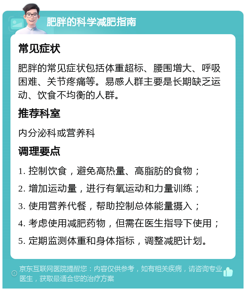 肥胖的科学减肥指南 常见症状 肥胖的常见症状包括体重超标、腰围增大、呼吸困难、关节疼痛等。易感人群主要是长期缺乏运动、饮食不均衡的人群。 推荐科室 内分泌科或营养科 调理要点 1. 控制饮食，避免高热量、高脂肪的食物； 2. 增加运动量，进行有氧运动和力量训练； 3. 使用营养代餐，帮助控制总体能量摄入； 4. 考虑使用减肥药物，但需在医生指导下使用； 5. 定期监测体重和身体指标，调整减肥计划。