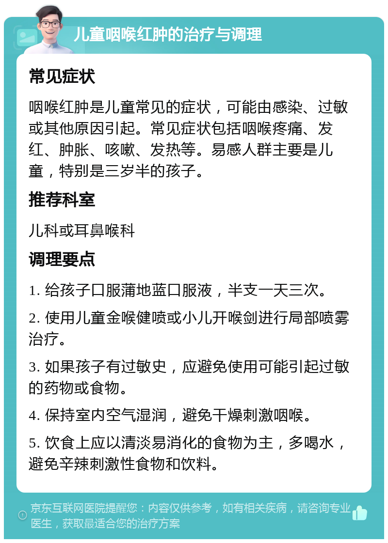 儿童咽喉红肿的治疗与调理 常见症状 咽喉红肿是儿童常见的症状，可能由感染、过敏或其他原因引起。常见症状包括咽喉疼痛、发红、肿胀、咳嗽、发热等。易感人群主要是儿童，特别是三岁半的孩子。 推荐科室 儿科或耳鼻喉科 调理要点 1. 给孩子口服蒲地蓝口服液，半支一天三次。 2. 使用儿童金喉健喷或小儿开喉剑进行局部喷雾治疗。 3. 如果孩子有过敏史，应避免使用可能引起过敏的药物或食物。 4. 保持室内空气湿润，避免干燥刺激咽喉。 5. 饮食上应以清淡易消化的食物为主，多喝水，避免辛辣刺激性食物和饮料。