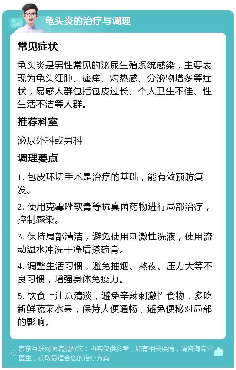 龟头炎的治疗与调理 常见症状 龟头炎是男性常见的泌尿生殖系统感染，主要表现为龟头红肿、瘙痒、灼热感、分泌物增多等症状，易感人群包括包皮过长、个人卫生不佳、性生活不洁等人群。 推荐科室 泌尿外科或男科 调理要点 1. 包皮环切手术是治疗的基础，能有效预防复发。 2. 使用克霉唑软膏等抗真菌药物进行局部治疗，控制感染。 3. 保持局部清洁，避免使用刺激性洗液，使用流动温水冲洗干净后搽药膏。 4. 调整生活习惯，避免抽烟、熬夜、压力大等不良习惯，增强身体免疫力。 5. 饮食上注意清淡，避免辛辣刺激性食物，多吃新鲜蔬菜水果，保持大便通畅，避免便秘对局部的影响。