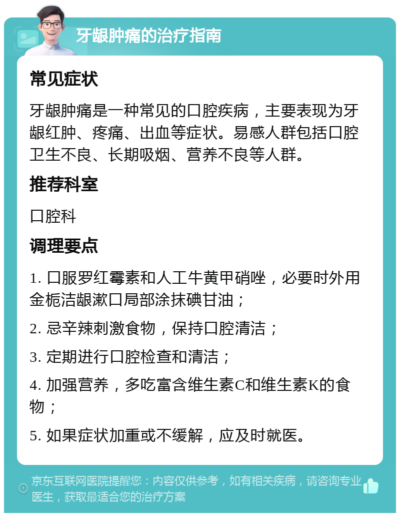 牙龈肿痛的治疗指南 常见症状 牙龈肿痛是一种常见的口腔疾病，主要表现为牙龈红肿、疼痛、出血等症状。易感人群包括口腔卫生不良、长期吸烟、营养不良等人群。 推荐科室 口腔科 调理要点 1. 口服罗红霉素和人工牛黄甲硝唑，必要时外用金栀洁龈漱口局部涂抹碘甘油； 2. 忌辛辣刺激食物，保持口腔清洁； 3. 定期进行口腔检查和清洁； 4. 加强营养，多吃富含维生素C和维生素K的食物； 5. 如果症状加重或不缓解，应及时就医。