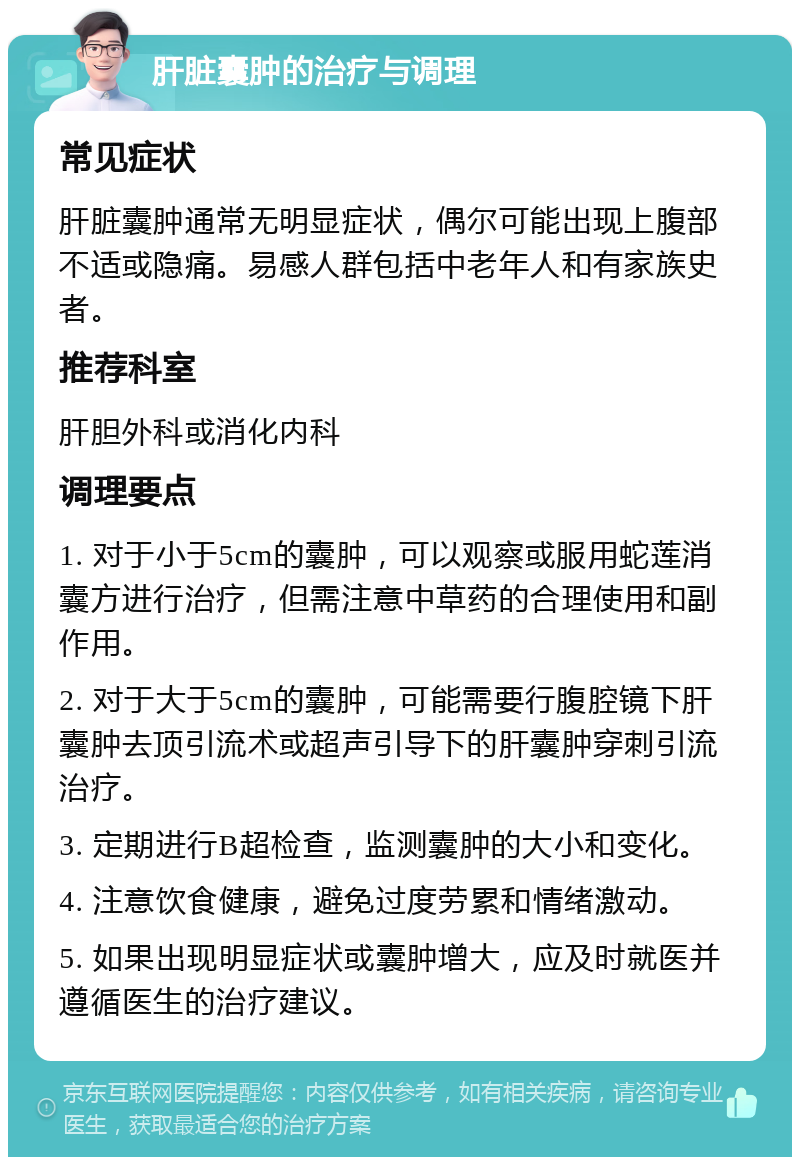 肝脏囊肿的治疗与调理 常见症状 肝脏囊肿通常无明显症状，偶尔可能出现上腹部不适或隐痛。易感人群包括中老年人和有家族史者。 推荐科室 肝胆外科或消化内科 调理要点 1. 对于小于5cm的囊肿，可以观察或服用蛇莲消囊方进行治疗，但需注意中草药的合理使用和副作用。 2. 对于大于5cm的囊肿，可能需要行腹腔镜下肝囊肿去顶引流术或超声引导下的肝囊肿穿刺引流治疗。 3. 定期进行B超检查，监测囊肿的大小和变化。 4. 注意饮食健康，避免过度劳累和情绪激动。 5. 如果出现明显症状或囊肿增大，应及时就医并遵循医生的治疗建议。