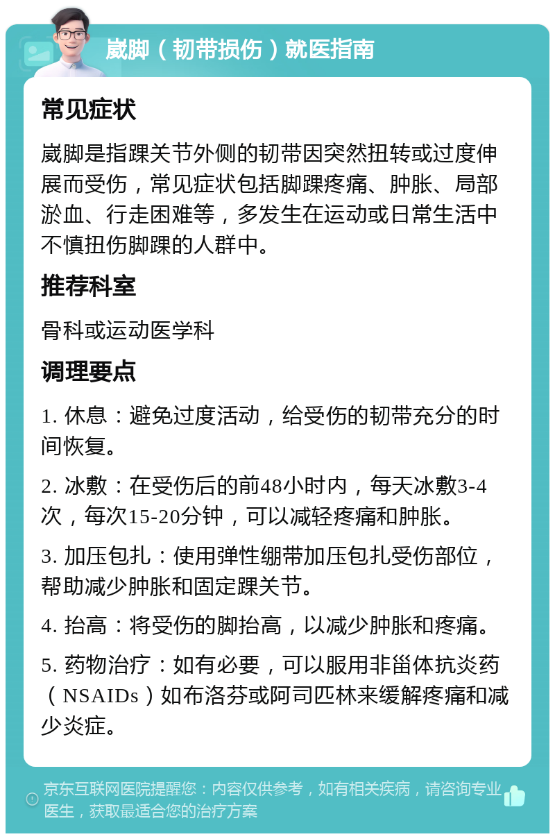 崴脚（韧带损伤）就医指南 常见症状 崴脚是指踝关节外侧的韧带因突然扭转或过度伸展而受伤，常见症状包括脚踝疼痛、肿胀、局部淤血、行走困难等，多发生在运动或日常生活中不慎扭伤脚踝的人群中。 推荐科室 骨科或运动医学科 调理要点 1. 休息：避免过度活动，给受伤的韧带充分的时间恢复。 2. 冰敷：在受伤后的前48小时内，每天冰敷3-4次，每次15-20分钟，可以减轻疼痛和肿胀。 3. 加压包扎：使用弹性绷带加压包扎受伤部位，帮助减少肿胀和固定踝关节。 4. 抬高：将受伤的脚抬高，以减少肿胀和疼痛。 5. 药物治疗：如有必要，可以服用非甾体抗炎药（NSAIDs）如布洛芬或阿司匹林来缓解疼痛和减少炎症。