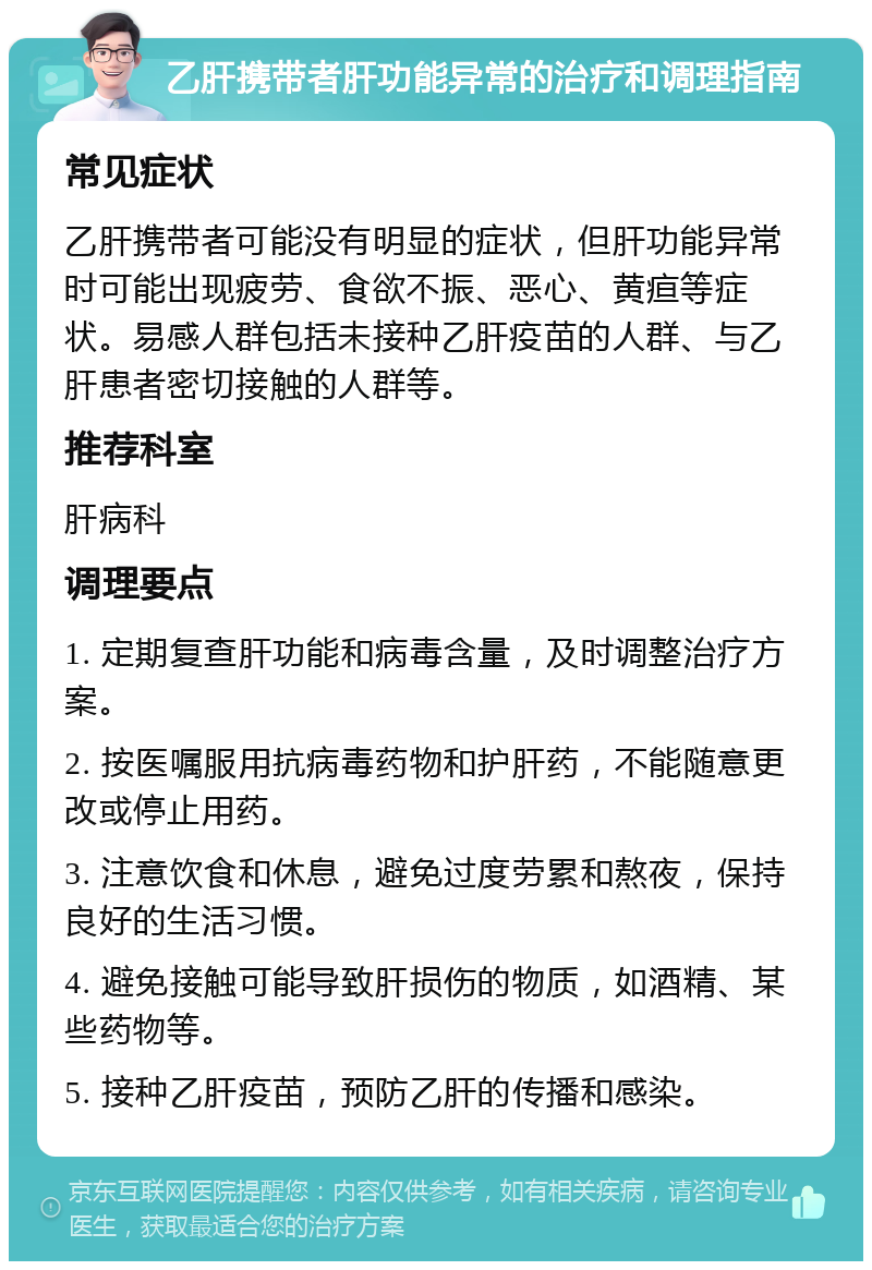 乙肝携带者肝功能异常的治疗和调理指南 常见症状 乙肝携带者可能没有明显的症状，但肝功能异常时可能出现疲劳、食欲不振、恶心、黄疸等症状。易感人群包括未接种乙肝疫苗的人群、与乙肝患者密切接触的人群等。 推荐科室 肝病科 调理要点 1. 定期复查肝功能和病毒含量，及时调整治疗方案。 2. 按医嘱服用抗病毒药物和护肝药，不能随意更改或停止用药。 3. 注意饮食和休息，避免过度劳累和熬夜，保持良好的生活习惯。 4. 避免接触可能导致肝损伤的物质，如酒精、某些药物等。 5. 接种乙肝疫苗，预防乙肝的传播和感染。