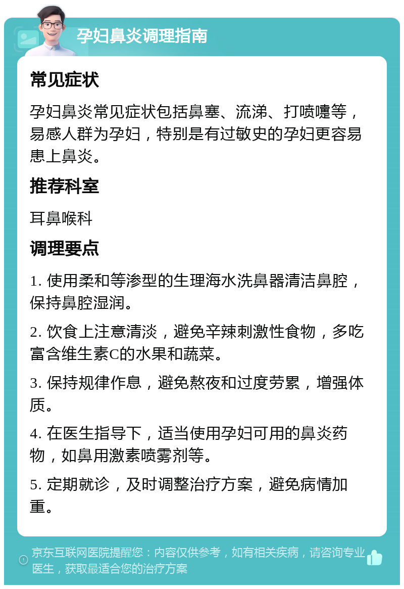 孕妇鼻炎调理指南 常见症状 孕妇鼻炎常见症状包括鼻塞、流涕、打喷嚏等，易感人群为孕妇，特别是有过敏史的孕妇更容易患上鼻炎。 推荐科室 耳鼻喉科 调理要点 1. 使用柔和等渗型的生理海水洗鼻器清洁鼻腔，保持鼻腔湿润。 2. 饮食上注意清淡，避免辛辣刺激性食物，多吃富含维生素C的水果和蔬菜。 3. 保持规律作息，避免熬夜和过度劳累，增强体质。 4. 在医生指导下，适当使用孕妇可用的鼻炎药物，如鼻用激素喷雾剂等。 5. 定期就诊，及时调整治疗方案，避免病情加重。