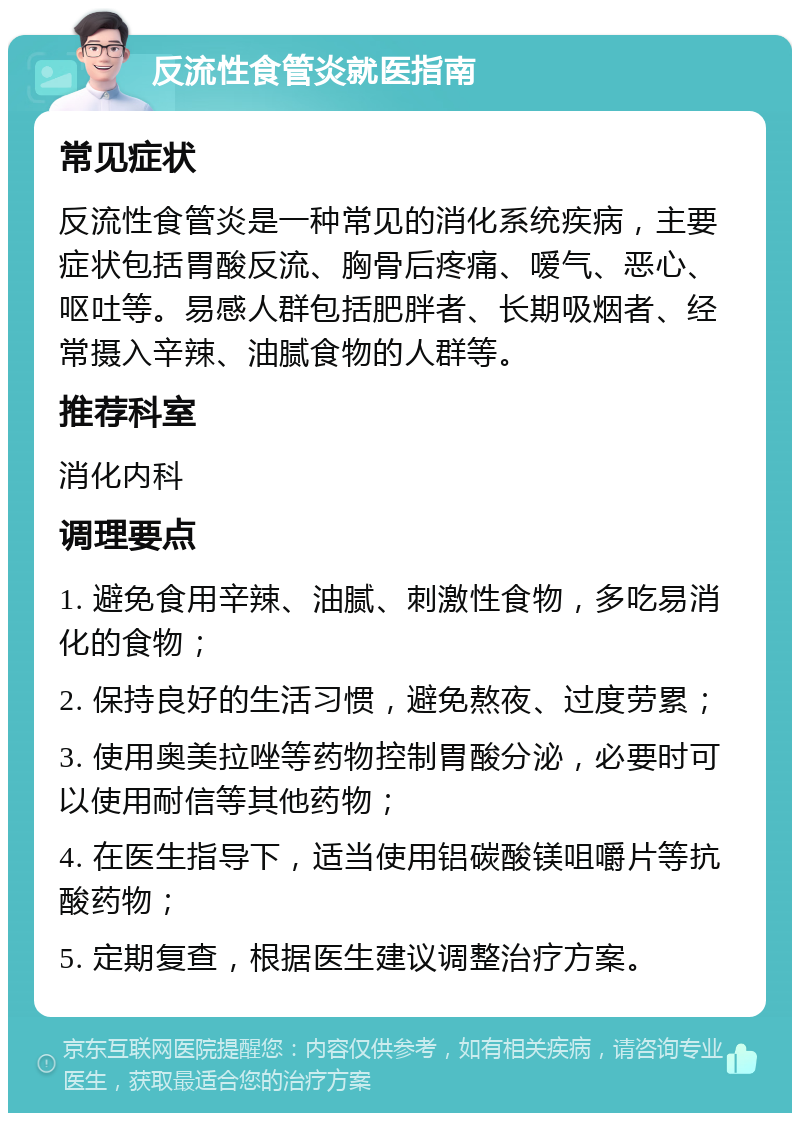 反流性食管炎就医指南 常见症状 反流性食管炎是一种常见的消化系统疾病，主要症状包括胃酸反流、胸骨后疼痛、嗳气、恶心、呕吐等。易感人群包括肥胖者、长期吸烟者、经常摄入辛辣、油腻食物的人群等。 推荐科室 消化内科 调理要点 1. 避免食用辛辣、油腻、刺激性食物，多吃易消化的食物； 2. 保持良好的生活习惯，避免熬夜、过度劳累； 3. 使用奥美拉唑等药物控制胃酸分泌，必要时可以使用耐信等其他药物； 4. 在医生指导下，适当使用铝碳酸镁咀嚼片等抗酸药物； 5. 定期复查，根据医生建议调整治疗方案。