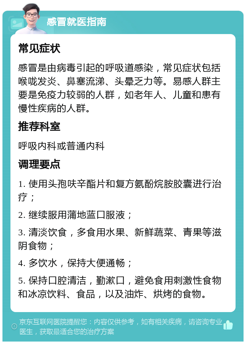 感冒就医指南 常见症状 感冒是由病毒引起的呼吸道感染，常见症状包括喉咙发炎、鼻塞流涕、头晕乏力等。易感人群主要是免疫力较弱的人群，如老年人、儿童和患有慢性疾病的人群。 推荐科室 呼吸内科或普通内科 调理要点 1. 使用头孢呋辛酯片和复方氨酚烷胺胶囊进行治疗； 2. 继续服用蒲地蓝口服液； 3. 清淡饮食，多食用水果、新鲜蔬菜、青果等滋阴食物； 4. 多饮水，保持大便通畅； 5. 保持口腔清洁，勤漱口，避免食用刺激性食物和冰凉饮料、食品，以及油炸、烘烤的食物。