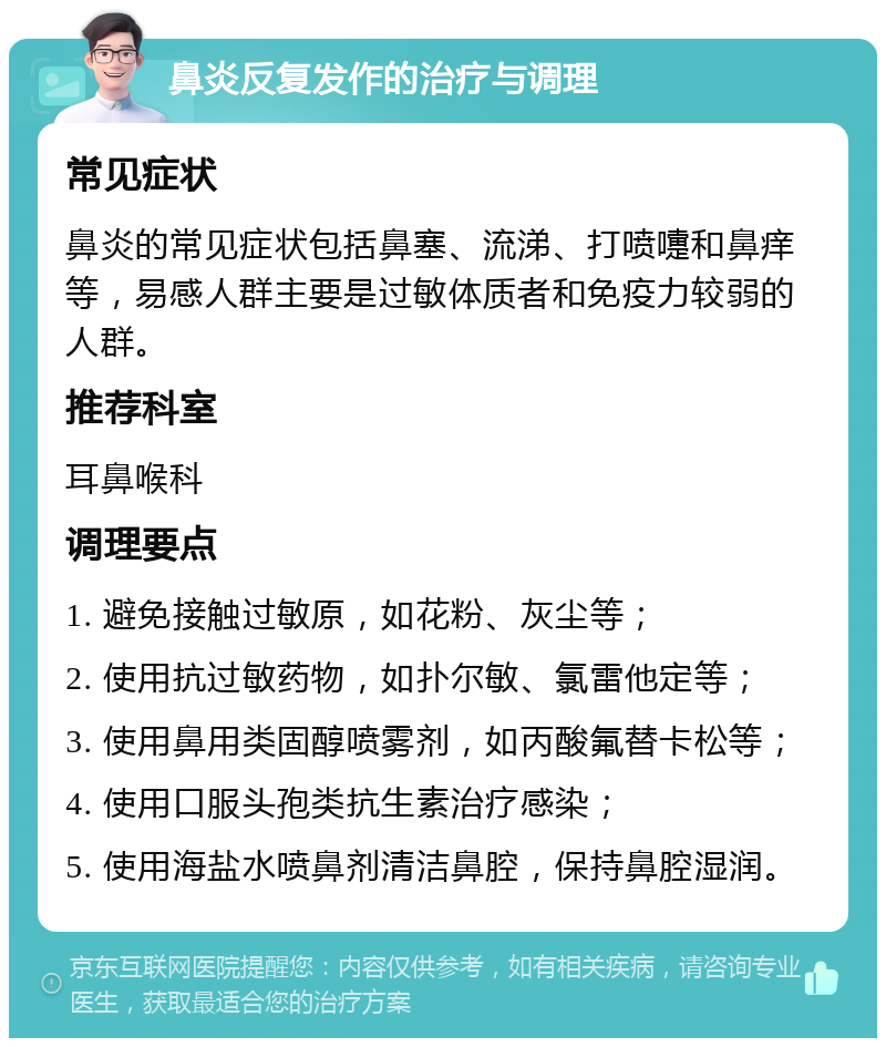 鼻炎反复发作的治疗与调理 常见症状 鼻炎的常见症状包括鼻塞、流涕、打喷嚏和鼻痒等，易感人群主要是过敏体质者和免疫力较弱的人群。 推荐科室 耳鼻喉科 调理要点 1. 避免接触过敏原，如花粉、灰尘等； 2. 使用抗过敏药物，如扑尔敏、氯雷他定等； 3. 使用鼻用类固醇喷雾剂，如丙酸氟替卡松等； 4. 使用口服头孢类抗生素治疗感染； 5. 使用海盐水喷鼻剂清洁鼻腔，保持鼻腔湿润。