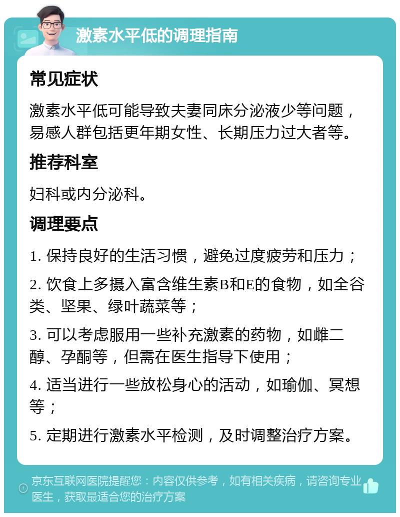 激素水平低的调理指南 常见症状 激素水平低可能导致夫妻同床分泌液少等问题，易感人群包括更年期女性、长期压力过大者等。 推荐科室 妇科或内分泌科。 调理要点 1. 保持良好的生活习惯，避免过度疲劳和压力； 2. 饮食上多摄入富含维生素B和E的食物，如全谷类、坚果、绿叶蔬菜等； 3. 可以考虑服用一些补充激素的药物，如雌二醇、孕酮等，但需在医生指导下使用； 4. 适当进行一些放松身心的活动，如瑜伽、冥想等； 5. 定期进行激素水平检测，及时调整治疗方案。