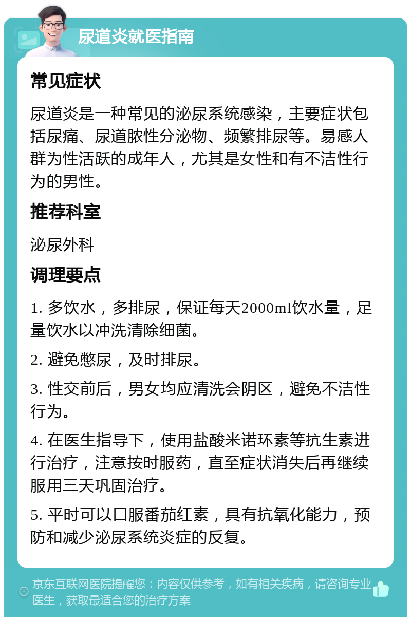 尿道炎就医指南 常见症状 尿道炎是一种常见的泌尿系统感染，主要症状包括尿痛、尿道脓性分泌物、频繁排尿等。易感人群为性活跃的成年人，尤其是女性和有不洁性行为的男性。 推荐科室 泌尿外科 调理要点 1. 多饮水，多排尿，保证每天2000ml饮水量，足量饮水以冲洗清除细菌。 2. 避免憋尿，及时排尿。 3. 性交前后，男女均应清洗会阴区，避免不洁性行为。 4. 在医生指导下，使用盐酸米诺环素等抗生素进行治疗，注意按时服药，直至症状消失后再继续服用三天巩固治疗。 5. 平时可以口服番茄红素，具有抗氧化能力，预防和减少泌尿系统炎症的反复。