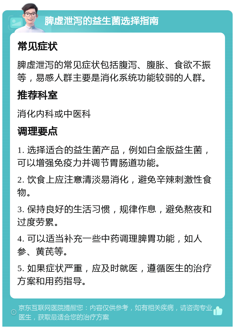 脾虚泄泻的益生菌选择指南 常见症状 脾虚泄泻的常见症状包括腹泻、腹胀、食欲不振等，易感人群主要是消化系统功能较弱的人群。 推荐科室 消化内科或中医科 调理要点 1. 选择适合的益生菌产品，例如白金版益生菌，可以增强免疫力并调节胃肠道功能。 2. 饮食上应注意清淡易消化，避免辛辣刺激性食物。 3. 保持良好的生活习惯，规律作息，避免熬夜和过度劳累。 4. 可以适当补充一些中药调理脾胃功能，如人参、黄芪等。 5. 如果症状严重，应及时就医，遵循医生的治疗方案和用药指导。