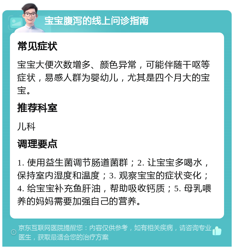 宝宝腹泻的线上问诊指南 常见症状 宝宝大便次数增多、颜色异常，可能伴随干呕等症状，易感人群为婴幼儿，尤其是四个月大的宝宝。 推荐科室 儿科 调理要点 1. 使用益生菌调节肠道菌群；2. 让宝宝多喝水，保持室内湿度和温度；3. 观察宝宝的症状变化；4. 给宝宝补充鱼肝油，帮助吸收钙质；5. 母乳喂养的妈妈需要加强自己的营养。