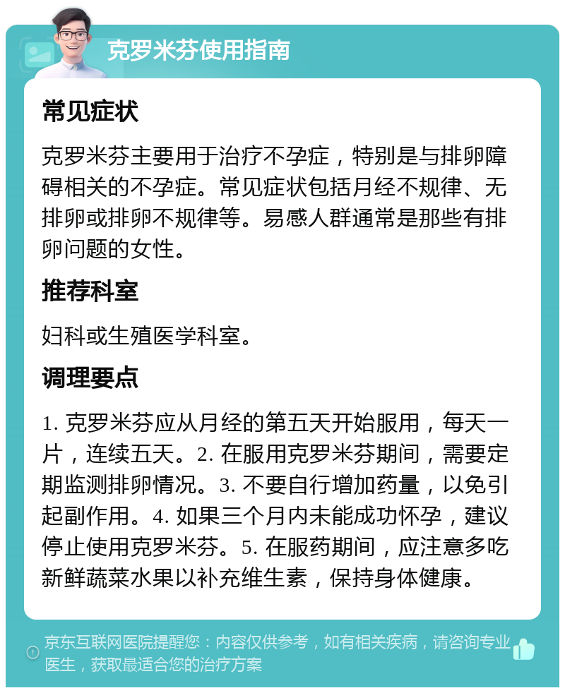 克罗米芬使用指南 常见症状 克罗米芬主要用于治疗不孕症，特别是与排卵障碍相关的不孕症。常见症状包括月经不规律、无排卵或排卵不规律等。易感人群通常是那些有排卵问题的女性。 推荐科室 妇科或生殖医学科室。 调理要点 1. 克罗米芬应从月经的第五天开始服用，每天一片，连续五天。2. 在服用克罗米芬期间，需要定期监测排卵情况。3. 不要自行增加药量，以免引起副作用。4. 如果三个月内未能成功怀孕，建议停止使用克罗米芬。5. 在服药期间，应注意多吃新鲜蔬菜水果以补充维生素，保持身体健康。