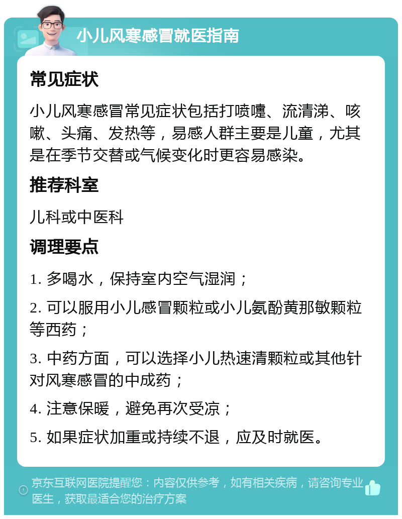 小儿风寒感冒就医指南 常见症状 小儿风寒感冒常见症状包括打喷嚏、流清涕、咳嗽、头痛、发热等，易感人群主要是儿童，尤其是在季节交替或气候变化时更容易感染。 推荐科室 儿科或中医科 调理要点 1. 多喝水，保持室内空气湿润； 2. 可以服用小儿感冒颗粒或小儿氨酚黄那敏颗粒等西药； 3. 中药方面，可以选择小儿热速清颗粒或其他针对风寒感冒的中成药； 4. 注意保暖，避免再次受凉； 5. 如果症状加重或持续不退，应及时就医。