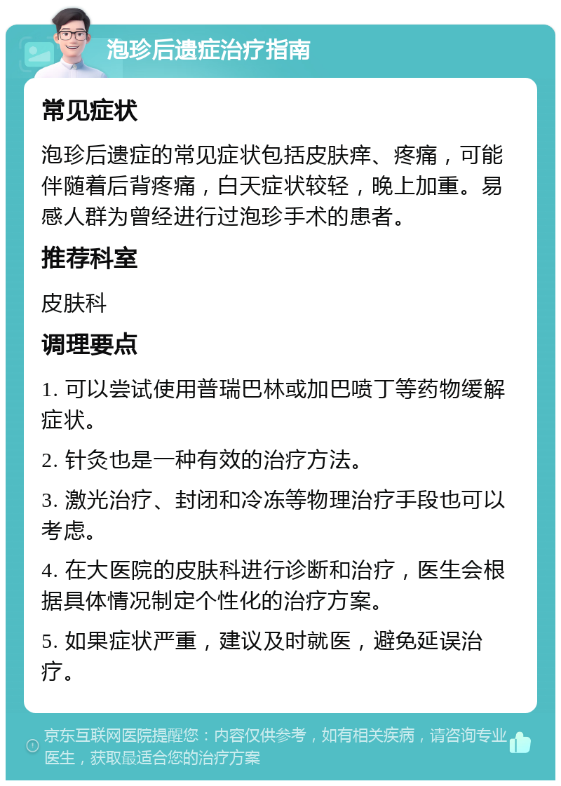 泡珍后遗症治疗指南 常见症状 泡珍后遗症的常见症状包括皮肤痒、疼痛，可能伴随着后背疼痛，白天症状较轻，晚上加重。易感人群为曾经进行过泡珍手术的患者。 推荐科室 皮肤科 调理要点 1. 可以尝试使用普瑞巴林或加巴喷丁等药物缓解症状。 2. 针灸也是一种有效的治疗方法。 3. 激光治疗、封闭和冷冻等物理治疗手段也可以考虑。 4. 在大医院的皮肤科进行诊断和治疗，医生会根据具体情况制定个性化的治疗方案。 5. 如果症状严重，建议及时就医，避免延误治疗。