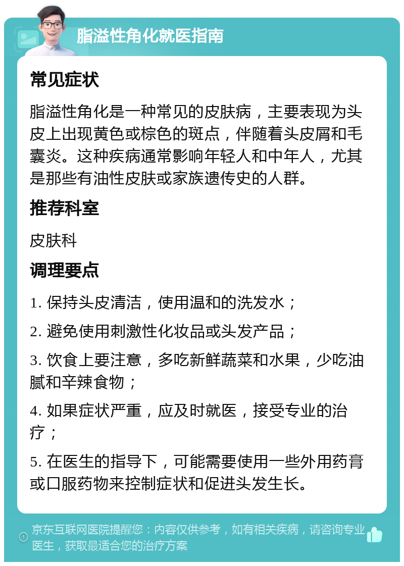 脂溢性角化就医指南 常见症状 脂溢性角化是一种常见的皮肤病，主要表现为头皮上出现黄色或棕色的斑点，伴随着头皮屑和毛囊炎。这种疾病通常影响年轻人和中年人，尤其是那些有油性皮肤或家族遗传史的人群。 推荐科室 皮肤科 调理要点 1. 保持头皮清洁，使用温和的洗发水； 2. 避免使用刺激性化妆品或头发产品； 3. 饮食上要注意，多吃新鲜蔬菜和水果，少吃油腻和辛辣食物； 4. 如果症状严重，应及时就医，接受专业的治疗； 5. 在医生的指导下，可能需要使用一些外用药膏或口服药物来控制症状和促进头发生长。