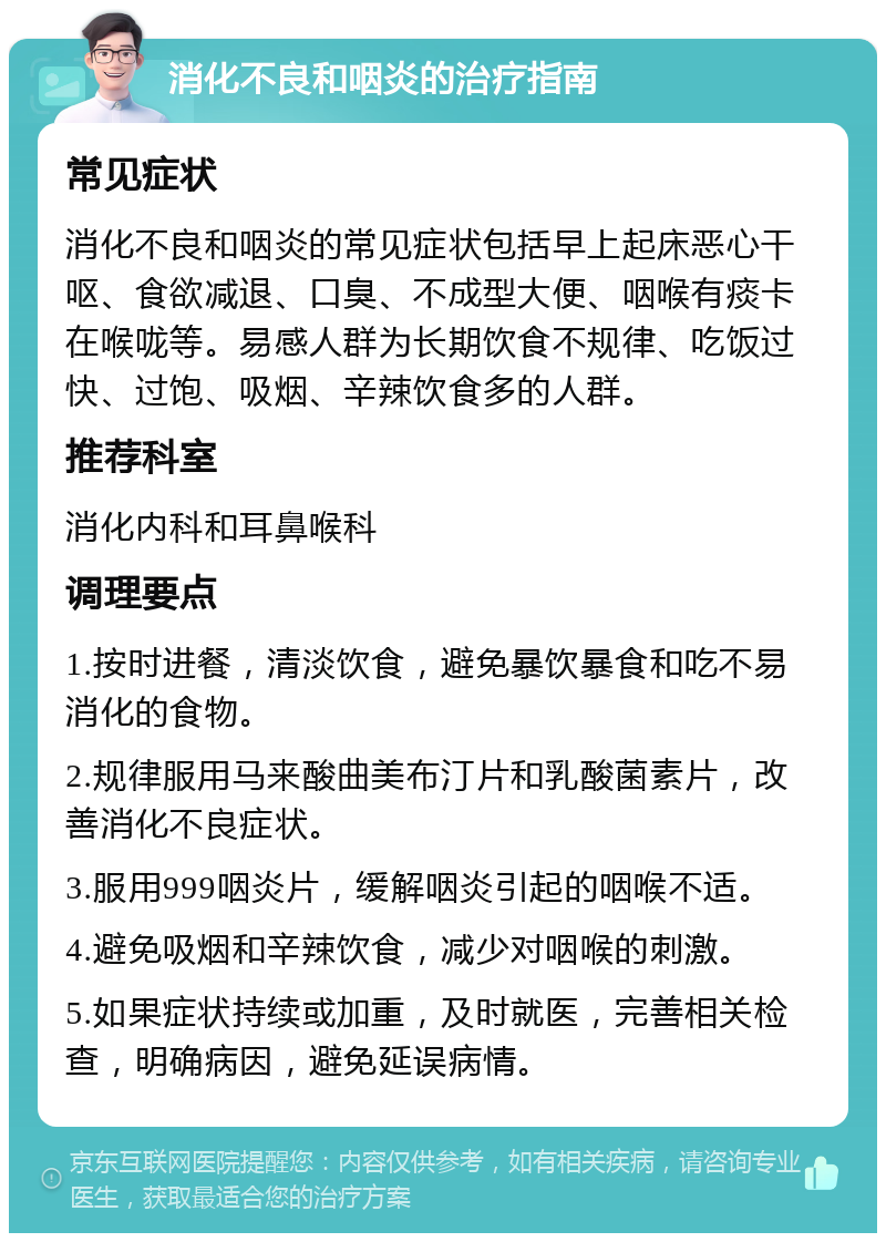 消化不良和咽炎的治疗指南 常见症状 消化不良和咽炎的常见症状包括早上起床恶心干呕、食欲减退、口臭、不成型大便、咽喉有痰卡在喉咙等。易感人群为长期饮食不规律、吃饭过快、过饱、吸烟、辛辣饮食多的人群。 推荐科室 消化内科和耳鼻喉科 调理要点 1.按时进餐，清淡饮食，避免暴饮暴食和吃不易消化的食物。 2.规律服用马来酸曲美布汀片和乳酸菌素片，改善消化不良症状。 3.服用999咽炎片，缓解咽炎引起的咽喉不适。 4.避免吸烟和辛辣饮食，减少对咽喉的刺激。 5.如果症状持续或加重，及时就医，完善相关检查，明确病因，避免延误病情。