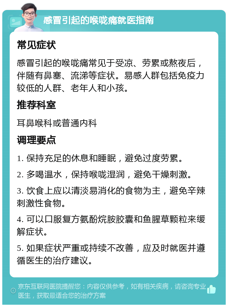 感冒引起的喉咙痛就医指南 常见症状 感冒引起的喉咙痛常见于受凉、劳累或熬夜后，伴随有鼻塞、流涕等症状。易感人群包括免疫力较低的人群、老年人和小孩。 推荐科室 耳鼻喉科或普通内科 调理要点 1. 保持充足的休息和睡眠，避免过度劳累。 2. 多喝温水，保持喉咙湿润，避免干燥刺激。 3. 饮食上应以清淡易消化的食物为主，避免辛辣刺激性食物。 4. 可以口服复方氨酚烷胺胶囊和鱼腥草颗粒来缓解症状。 5. 如果症状严重或持续不改善，应及时就医并遵循医生的治疗建议。