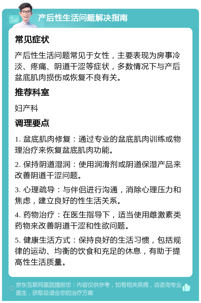 产后性生活问题解决指南 常见症状 产后性生活问题常见于女性，主要表现为房事冷淡、疼痛、阴道干涩等症状，多数情况下与产后盆底肌肉损伤或恢复不良有关。 推荐科室 妇产科 调理要点 1. 盆底肌肉修复：通过专业的盆底肌肉训练或物理治疗来恢复盆底肌肉功能。 2. 保持阴道湿润：使用润滑剂或阴道保湿产品来改善阴道干涩问题。 3. 心理疏导：与伴侣进行沟通，消除心理压力和焦虑，建立良好的性生活关系。 4. 药物治疗：在医生指导下，适当使用雌激素类药物来改善阴道干涩和性欲问题。 5. 健康生活方式：保持良好的生活习惯，包括规律的运动、均衡的饮食和充足的休息，有助于提高性生活质量。