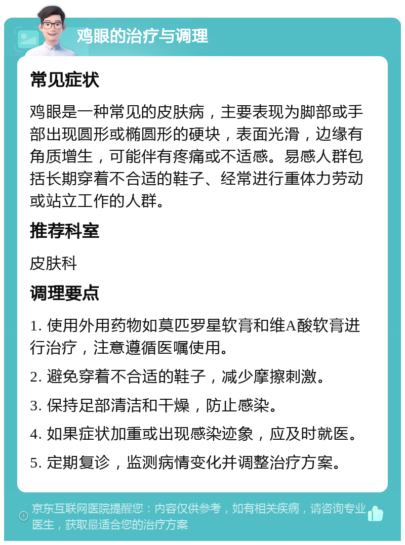 鸡眼的治疗与调理 常见症状 鸡眼是一种常见的皮肤病，主要表现为脚部或手部出现圆形或椭圆形的硬块，表面光滑，边缘有角质增生，可能伴有疼痛或不适感。易感人群包括长期穿着不合适的鞋子、经常进行重体力劳动或站立工作的人群。 推荐科室 皮肤科 调理要点 1. 使用外用药物如莫匹罗星软膏和维A酸软膏进行治疗，注意遵循医嘱使用。 2. 避免穿着不合适的鞋子，减少摩擦刺激。 3. 保持足部清洁和干燥，防止感染。 4. 如果症状加重或出现感染迹象，应及时就医。 5. 定期复诊，监测病情变化并调整治疗方案。