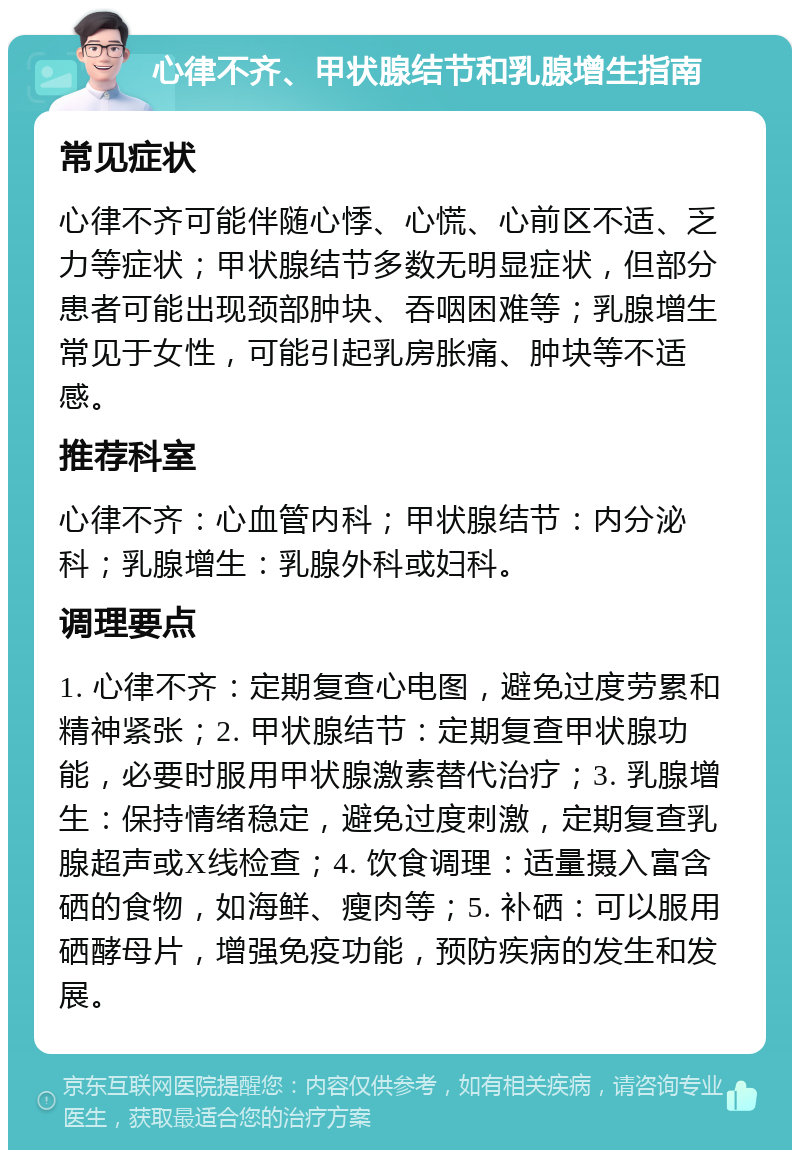 心律不齐、甲状腺结节和乳腺增生指南 常见症状 心律不齐可能伴随心悸、心慌、心前区不适、乏力等症状；甲状腺结节多数无明显症状，但部分患者可能出现颈部肿块、吞咽困难等；乳腺增生常见于女性，可能引起乳房胀痛、肿块等不适感。 推荐科室 心律不齐：心血管内科；甲状腺结节：内分泌科；乳腺增生：乳腺外科或妇科。 调理要点 1. 心律不齐：定期复查心电图，避免过度劳累和精神紧张；2. 甲状腺结节：定期复查甲状腺功能，必要时服用甲状腺激素替代治疗；3. 乳腺增生：保持情绪稳定，避免过度刺激，定期复查乳腺超声或X线检查；4. 饮食调理：适量摄入富含硒的食物，如海鲜、瘦肉等；5. 补硒：可以服用硒酵母片，增强免疫功能，预防疾病的发生和发展。