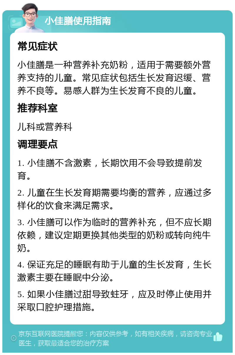 小佳膳使用指南 常见症状 小佳膳是一种营养补充奶粉，适用于需要额外营养支持的儿童。常见症状包括生长发育迟缓、营养不良等。易感人群为生长发育不良的儿童。 推荐科室 儿科或营养科 调理要点 1. 小佳膳不含激素，长期饮用不会导致提前发育。 2. 儿童在生长发育期需要均衡的营养，应通过多样化的饮食来满足需求。 3. 小佳膳可以作为临时的营养补充，但不应长期依赖，建议定期更换其他类型的奶粉或转向纯牛奶。 4. 保证充足的睡眠有助于儿童的生长发育，生长激素主要在睡眠中分泌。 5. 如果小佳膳过甜导致蛀牙，应及时停止使用并采取口腔护理措施。