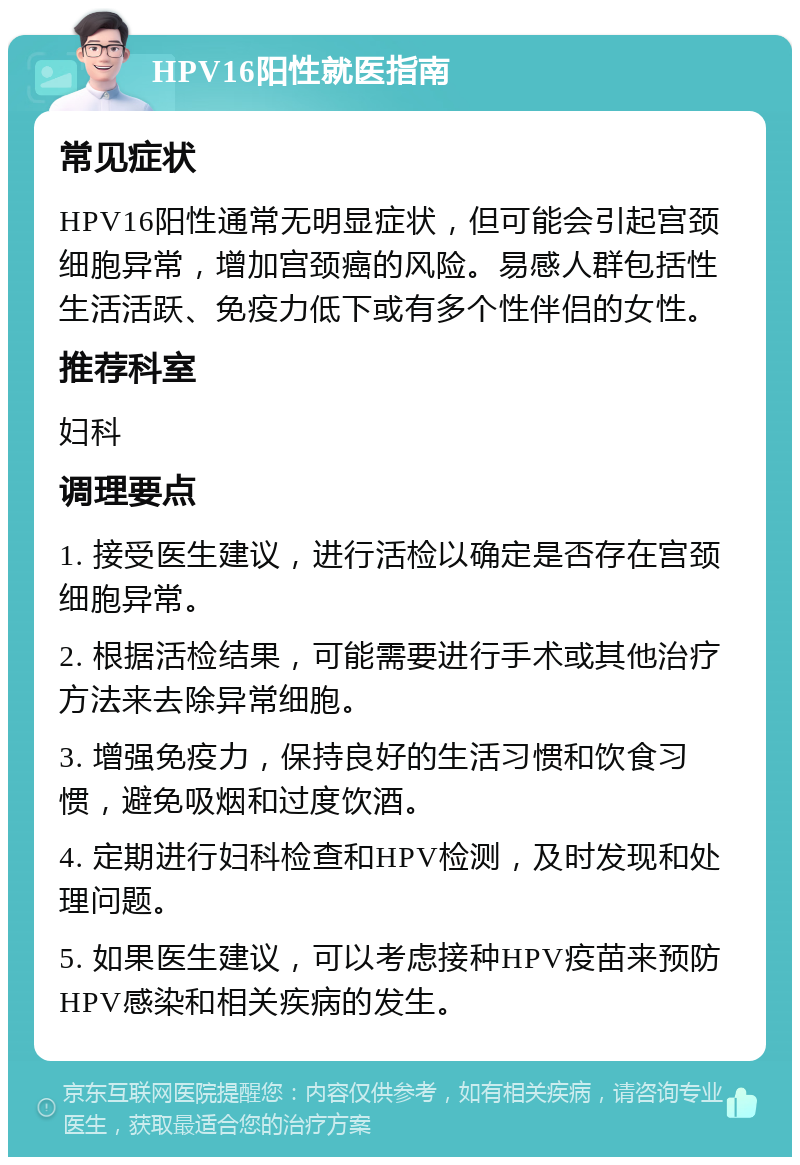 HPV16阳性就医指南 常见症状 HPV16阳性通常无明显症状，但可能会引起宫颈细胞异常，增加宫颈癌的风险。易感人群包括性生活活跃、免疫力低下或有多个性伴侣的女性。 推荐科室 妇科 调理要点 1. 接受医生建议，进行活检以确定是否存在宫颈细胞异常。 2. 根据活检结果，可能需要进行手术或其他治疗方法来去除异常细胞。 3. 增强免疫力，保持良好的生活习惯和饮食习惯，避免吸烟和过度饮酒。 4. 定期进行妇科检查和HPV检测，及时发现和处理问题。 5. 如果医生建议，可以考虑接种HPV疫苗来预防HPV感染和相关疾病的发生。