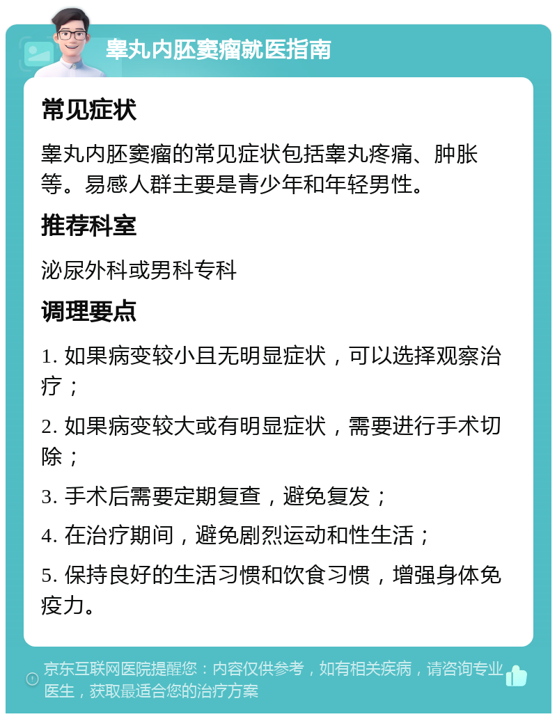 睾丸内胚窦瘤就医指南 常见症状 睾丸内胚窦瘤的常见症状包括睾丸疼痛、肿胀等。易感人群主要是青少年和年轻男性。 推荐科室 泌尿外科或男科专科 调理要点 1. 如果病变较小且无明显症状，可以选择观察治疗； 2. 如果病变较大或有明显症状，需要进行手术切除； 3. 手术后需要定期复查，避免复发； 4. 在治疗期间，避免剧烈运动和性生活； 5. 保持良好的生活习惯和饮食习惯，增强身体免疫力。