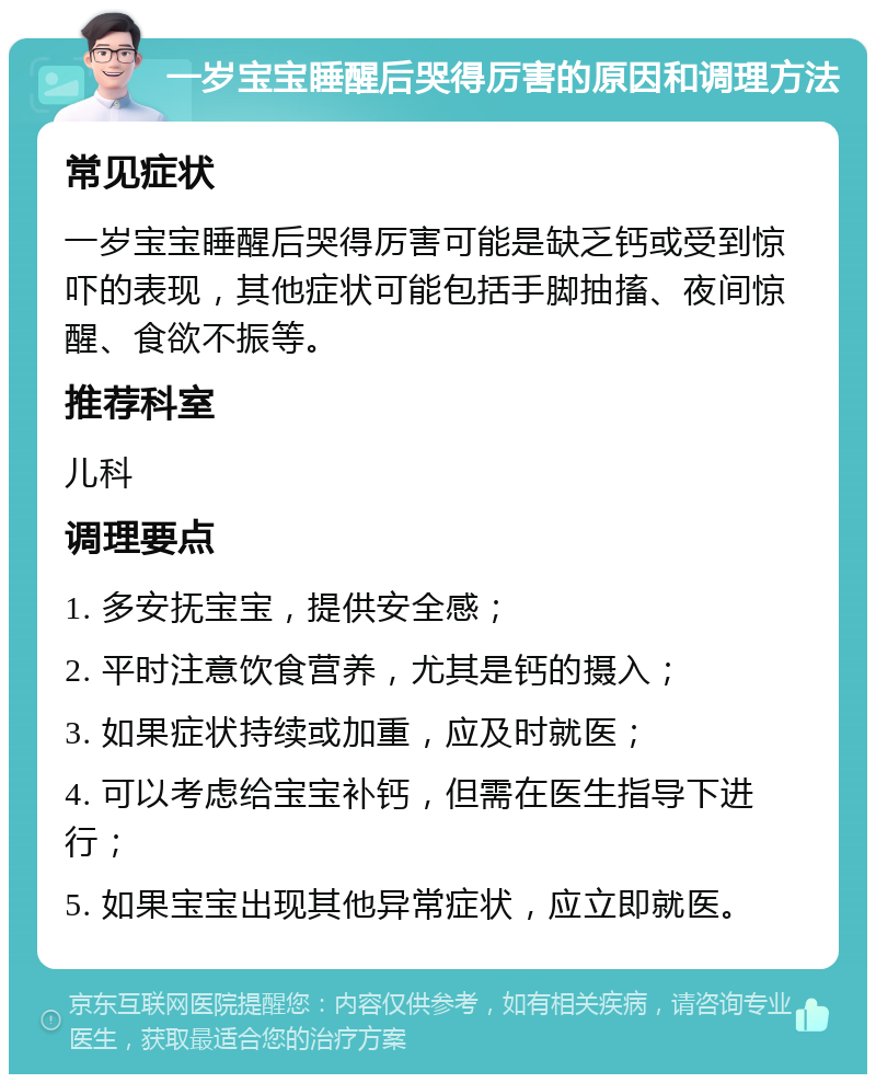 一岁宝宝睡醒后哭得厉害的原因和调理方法 常见症状 一岁宝宝睡醒后哭得厉害可能是缺乏钙或受到惊吓的表现，其他症状可能包括手脚抽搐、夜间惊醒、食欲不振等。 推荐科室 儿科 调理要点 1. 多安抚宝宝，提供安全感； 2. 平时注意饮食营养，尤其是钙的摄入； 3. 如果症状持续或加重，应及时就医； 4. 可以考虑给宝宝补钙，但需在医生指导下进行； 5. 如果宝宝出现其他异常症状，应立即就医。