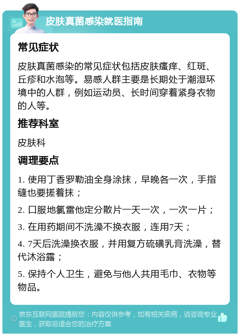 皮肤真菌感染就医指南 常见症状 皮肤真菌感染的常见症状包括皮肤瘙痒、红斑、丘疹和水泡等。易感人群主要是长期处于潮湿环境中的人群，例如运动员、长时间穿着紧身衣物的人等。 推荐科室 皮肤科 调理要点 1. 使用丁香罗勒油全身涂抹，早晚各一次，手指缝也要搓着抹； 2. 口服地氯雷他定分散片一天一次，一次一片； 3. 在用药期间不洗澡不换衣服，连用7天； 4. 7天后洗澡换衣服，并用复方硫磺乳膏洗澡，替代沐浴露； 5. 保持个人卫生，避免与他人共用毛巾、衣物等物品。