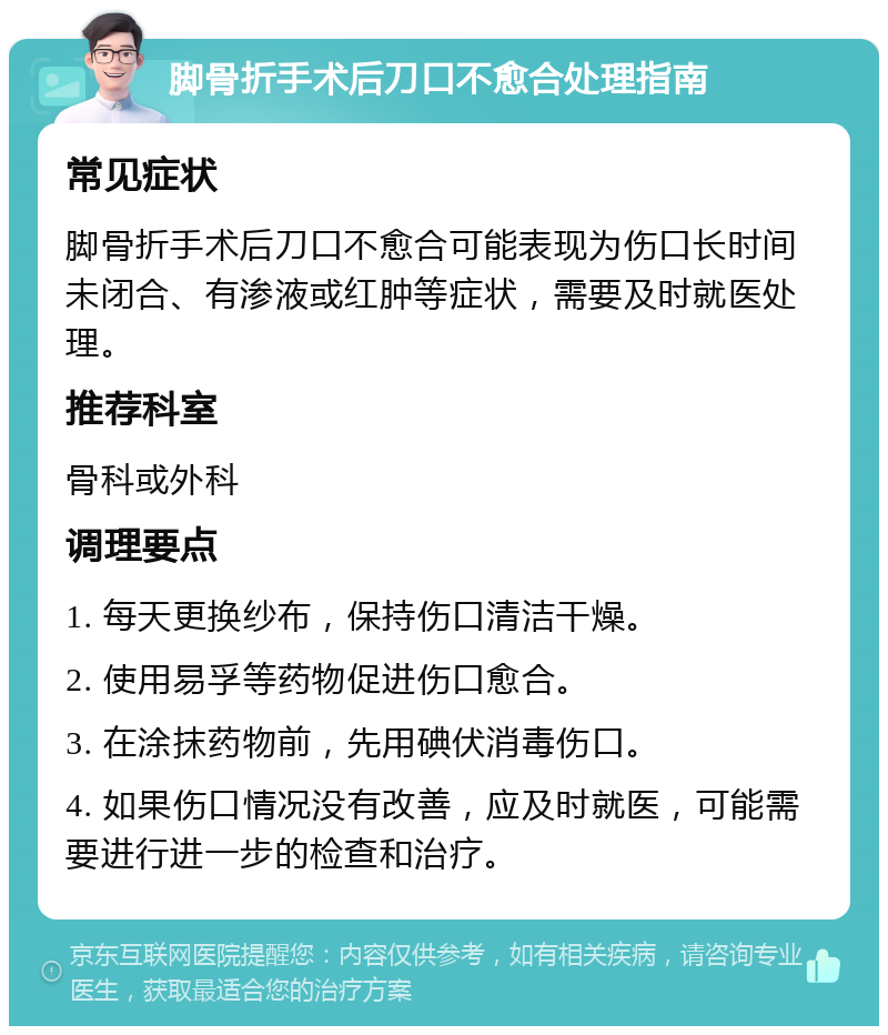 脚骨折手术后刀口不愈合处理指南 常见症状 脚骨折手术后刀口不愈合可能表现为伤口长时间未闭合、有渗液或红肿等症状，需要及时就医处理。 推荐科室 骨科或外科 调理要点 1. 每天更换纱布，保持伤口清洁干燥。 2. 使用易孚等药物促进伤口愈合。 3. 在涂抹药物前，先用碘伏消毒伤口。 4. 如果伤口情况没有改善，应及时就医，可能需要进行进一步的检查和治疗。