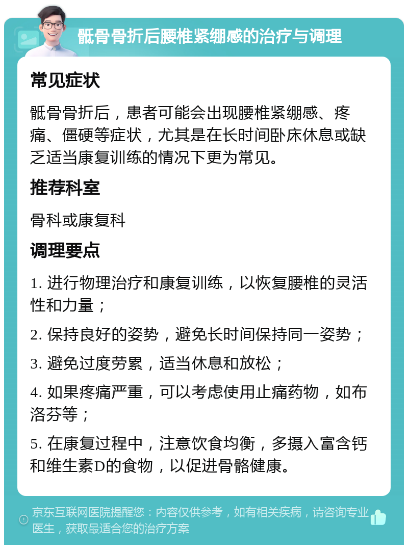 骶骨骨折后腰椎紧绷感的治疗与调理 常见症状 骶骨骨折后，患者可能会出现腰椎紧绷感、疼痛、僵硬等症状，尤其是在长时间卧床休息或缺乏适当康复训练的情况下更为常见。 推荐科室 骨科或康复科 调理要点 1. 进行物理治疗和康复训练，以恢复腰椎的灵活性和力量； 2. 保持良好的姿势，避免长时间保持同一姿势； 3. 避免过度劳累，适当休息和放松； 4. 如果疼痛严重，可以考虑使用止痛药物，如布洛芬等； 5. 在康复过程中，注意饮食均衡，多摄入富含钙和维生素D的食物，以促进骨骼健康。