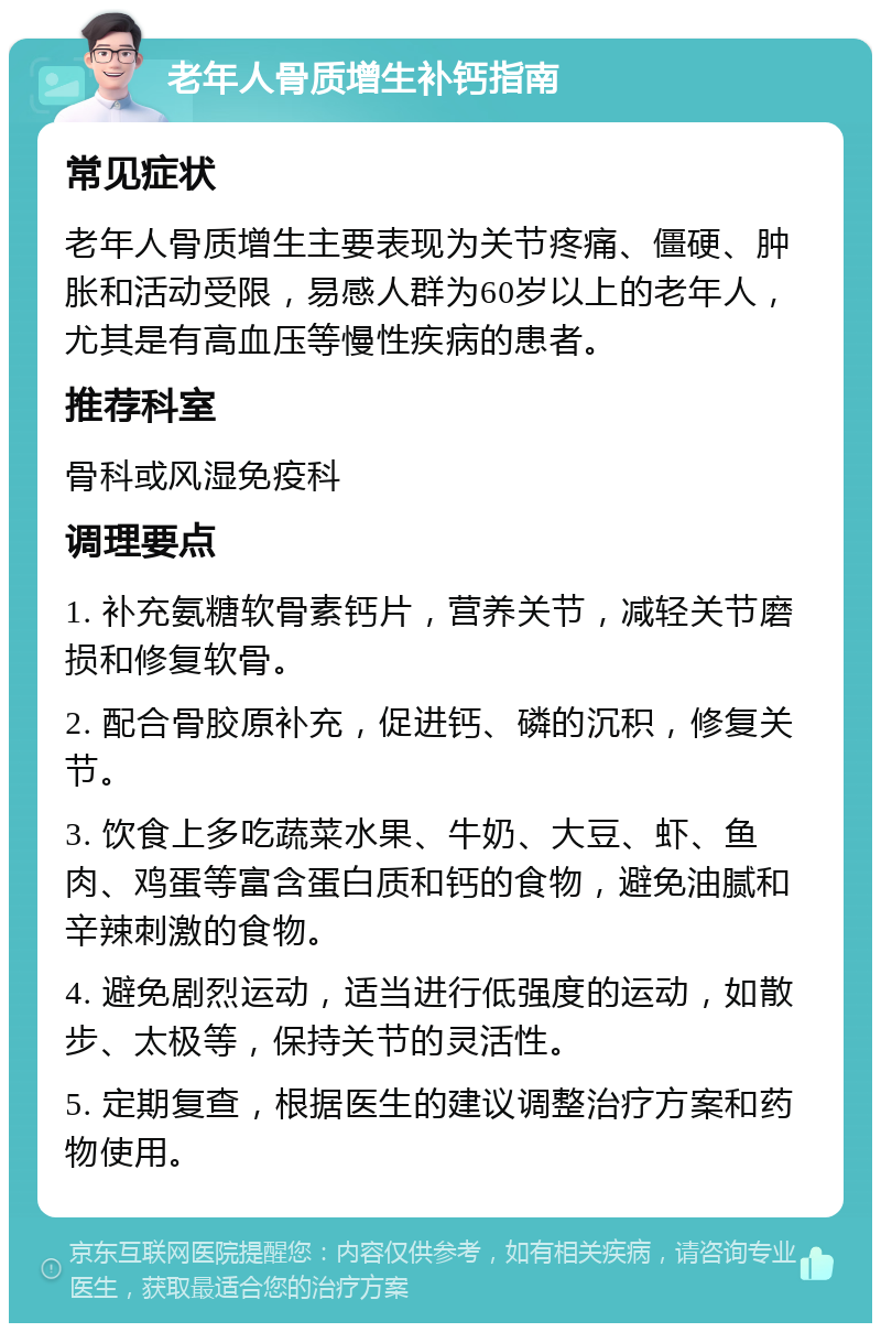 老年人骨质增生补钙指南 常见症状 老年人骨质增生主要表现为关节疼痛、僵硬、肿胀和活动受限，易感人群为60岁以上的老年人，尤其是有高血压等慢性疾病的患者。 推荐科室 骨科或风湿免疫科 调理要点 1. 补充氨糖软骨素钙片，营养关节，减轻关节磨损和修复软骨。 2. 配合骨胶原补充，促进钙、磷的沉积，修复关节。 3. 饮食上多吃蔬菜水果、牛奶、大豆、虾、鱼肉、鸡蛋等富含蛋白质和钙的食物，避免油腻和辛辣刺激的食物。 4. 避免剧烈运动，适当进行低强度的运动，如散步、太极等，保持关节的灵活性。 5. 定期复查，根据医生的建议调整治疗方案和药物使用。