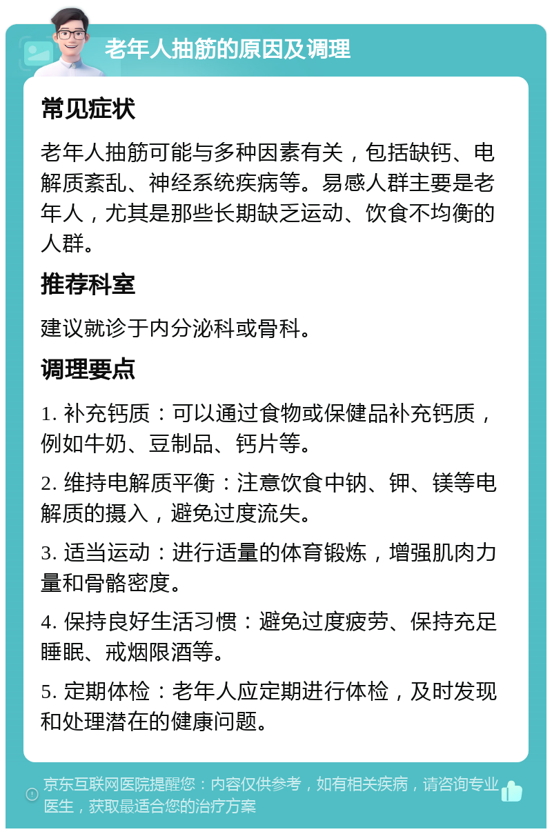 老年人抽筋的原因及调理 常见症状 老年人抽筋可能与多种因素有关，包括缺钙、电解质紊乱、神经系统疾病等。易感人群主要是老年人，尤其是那些长期缺乏运动、饮食不均衡的人群。 推荐科室 建议就诊于内分泌科或骨科。 调理要点 1. 补充钙质：可以通过食物或保健品补充钙质，例如牛奶、豆制品、钙片等。 2. 维持电解质平衡：注意饮食中钠、钾、镁等电解质的摄入，避免过度流失。 3. 适当运动：进行适量的体育锻炼，增强肌肉力量和骨骼密度。 4. 保持良好生活习惯：避免过度疲劳、保持充足睡眠、戒烟限酒等。 5. 定期体检：老年人应定期进行体检，及时发现和处理潜在的健康问题。