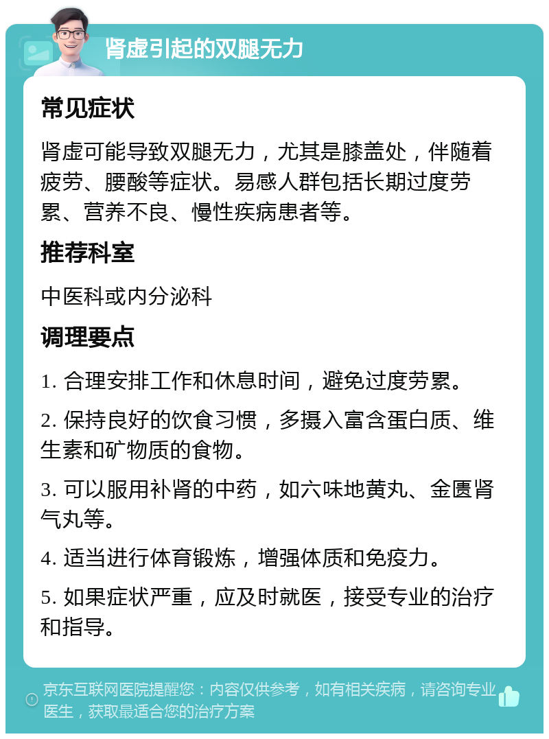 肾虚引起的双腿无力 常见症状 肾虚可能导致双腿无力，尤其是膝盖处，伴随着疲劳、腰酸等症状。易感人群包括长期过度劳累、营养不良、慢性疾病患者等。 推荐科室 中医科或内分泌科 调理要点 1. 合理安排工作和休息时间，避免过度劳累。 2. 保持良好的饮食习惯，多摄入富含蛋白质、维生素和矿物质的食物。 3. 可以服用补肾的中药，如六味地黄丸、金匮肾气丸等。 4. 适当进行体育锻炼，增强体质和免疫力。 5. 如果症状严重，应及时就医，接受专业的治疗和指导。